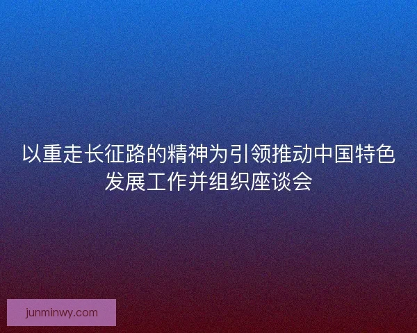 以重走长征路的精神为引领推动中国特色发展工作并组织座谈会