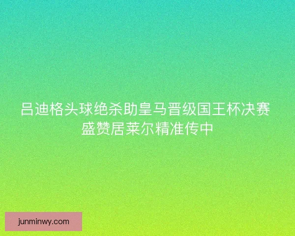 吕迪格头球绝杀助皇马晋级国王杯决赛 盛赞居莱尔精准传中
