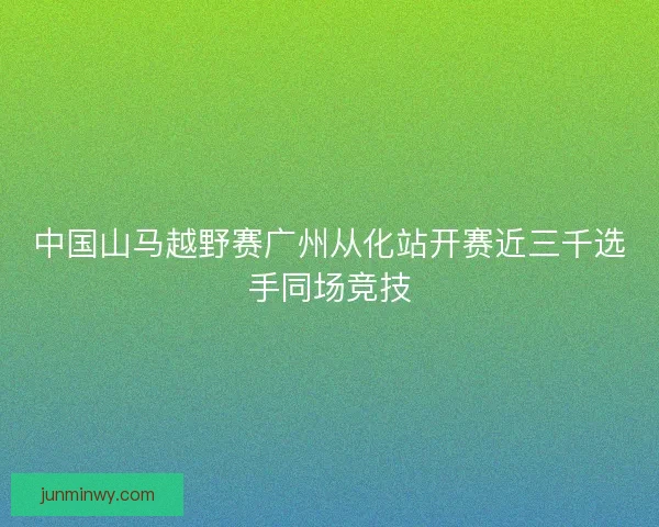 中国山马越野赛广州从化站开赛近三千选手同场竞技