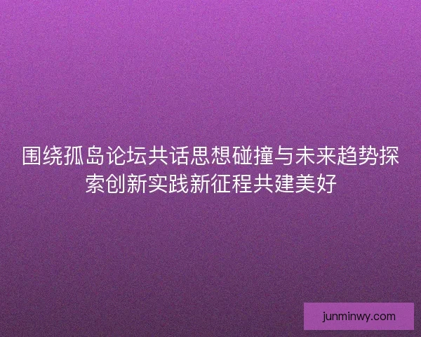 围绕孤岛论坛共话思想碰撞与未来趋势探索创新实践新征程共建美好