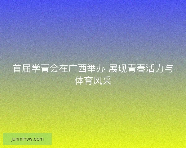 首届学青会在广西举办 展现青春活力与体育风采